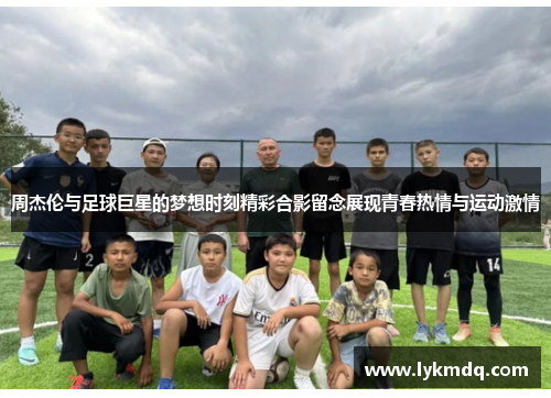 周杰伦与足球巨星的梦想时刻精彩合影留念展现青春热情与运动激情