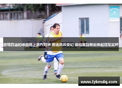 激情四溢的绿茵场上激烈对决 赛场风云变幻 谁将笑到最后捧起冠军奖杯